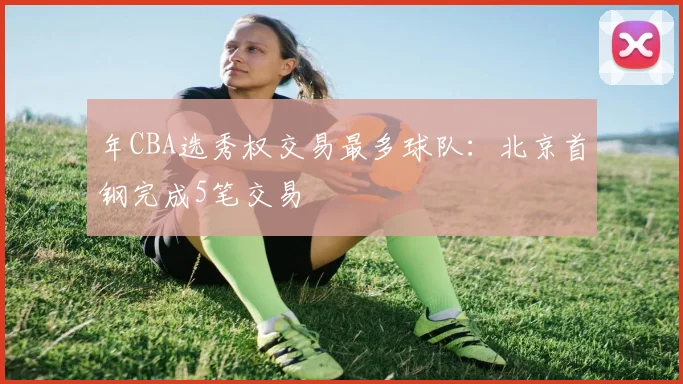 年CBA选秀权交易最多球队：北京首钢完成5笔交易
