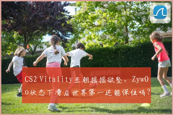 CS2 Vitality王朝摇摇欲坠，ZywOo状态下滑后世界第一还能保住吗？