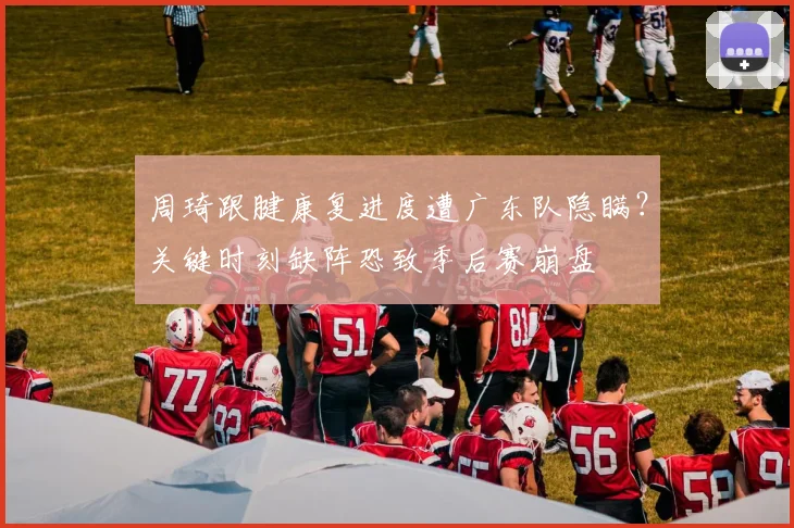周琦跟腱康复进度遭广东队隐瞒？关键时刻缺阵恐致季后赛崩盘