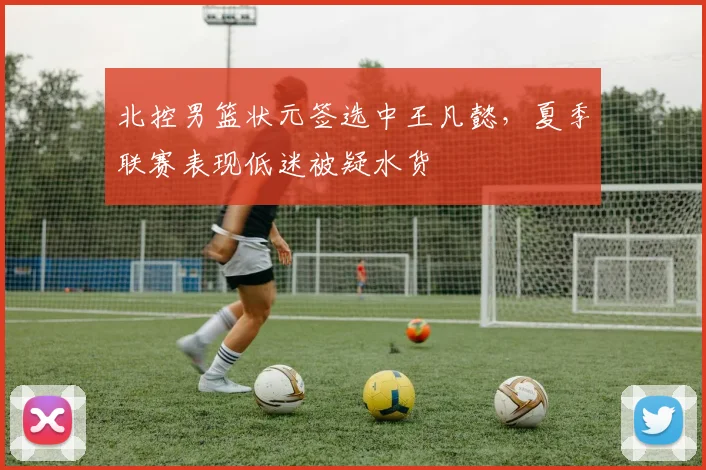 北控男篮状元签选中王凡懿，夏季联赛表现低迷被疑水货