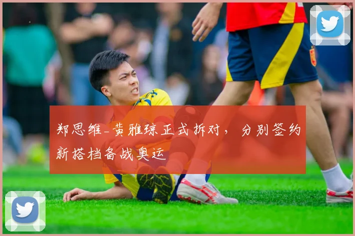 郑思维_黄雅琼正式拆对，分别签约新搭档备战奥运